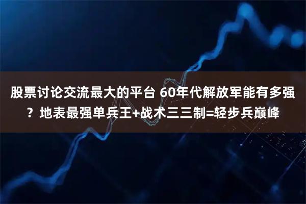 股票讨论交流最大的平台 60年代解放军能有多强?地表最强单兵王+战术三三制=轻步兵巅峰
