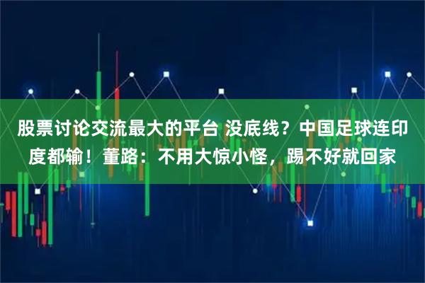 股票讨论交流最大的平台 没底线?中国足球连印度都输!董路:不用大惊小怪,踢不好就回家