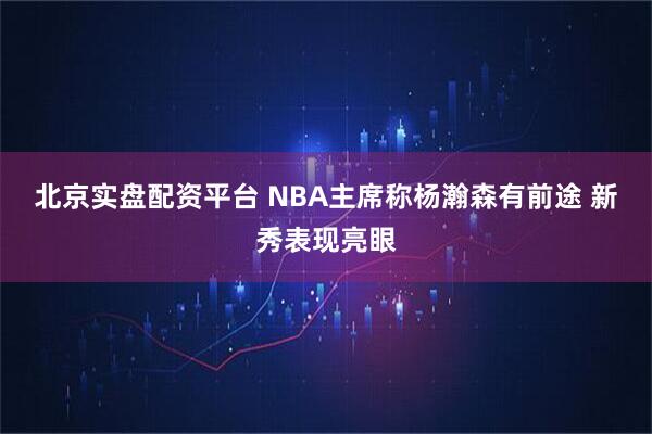北京实盘配资平台 NBA主席称杨瀚森有前途 新秀表现亮眼