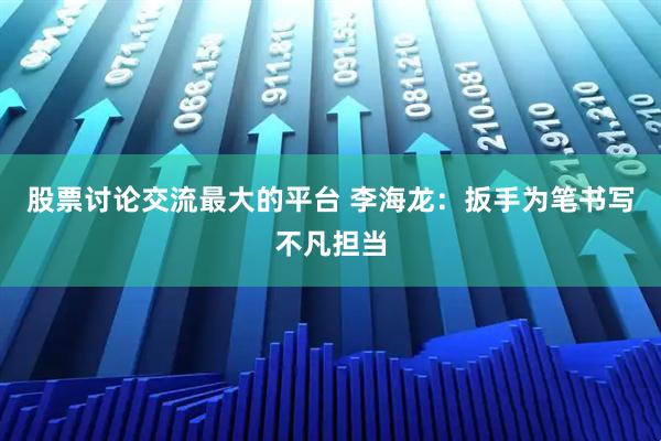 股票讨论交流最大的平台 李海龙:扳手为笔书写不凡担当
