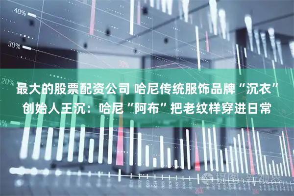 最大的股票配资公司 哈尼传统服饰品牌“沉衣”创始人王沉:哈尼“阿布”把老纹样穿进日常