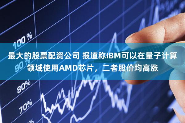 最大的股票配资公司 报道称IBM可以在量子计算领域使用AMD芯片,二者股价均高涨