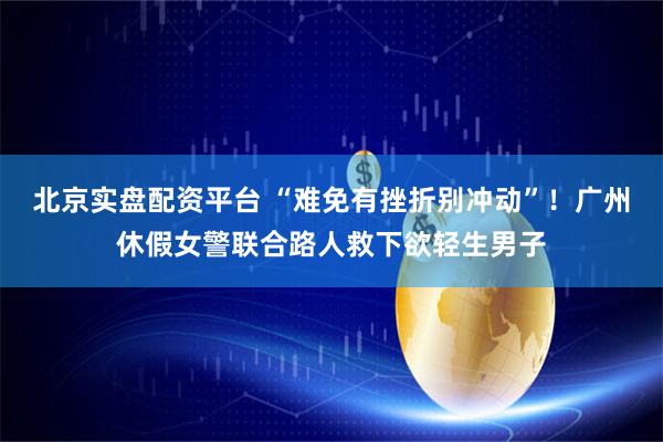 北京实盘配资平台 “难免有挫折别冲动”!广州休假女警联合路人救下欲轻生男子