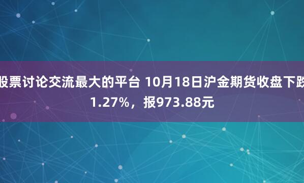 股票讨论交流最大的平台 10月18日沪金期货收盘下跌1.27%,报973.88元