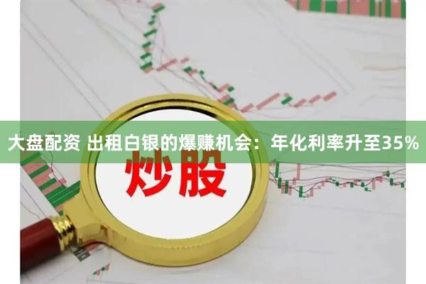 大盘配资 出租白银的爆赚机会：年化利率升至35%