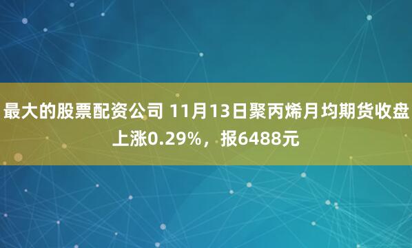 最大的股票配资公司 11月13日聚丙烯月均期货收盘上涨0.29%,报6488元