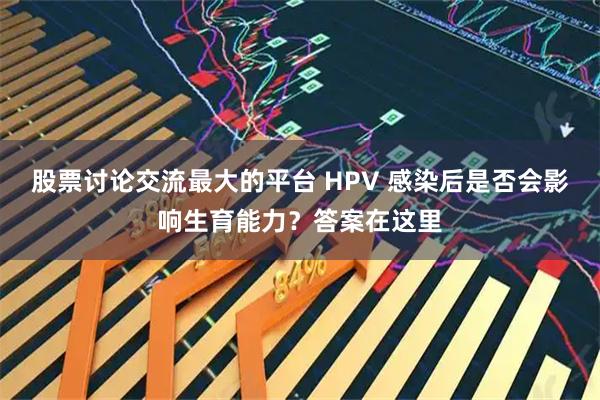 股票讨论交流最大的平台 HPV 感染后是否会影响生育能力?答案在这里