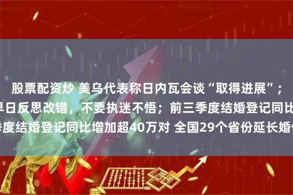 股票配资炒 美乌代表称日内瓦会谈“取得进展”; 王毅:中方敦促日方早日反思改错,不要执迷不悟;前三季度结婚登记同比增加超40万对 全国29个省份延长婚假丨早报