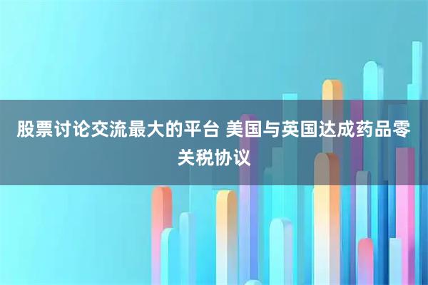 股票讨论交流最大的平台 美国与英国达成药品零关税协议
