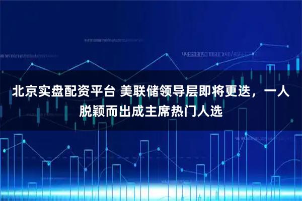 北京实盘配资平台 美联储领导层即将更迭,一人脱颖而出成主席热门人选