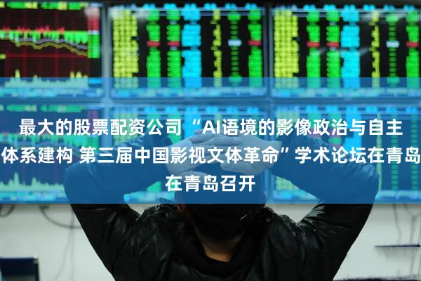 最大的股票配资公司 “AI语境的影像政治与自主知识体系建构 第三届中国影视文体革命”学术论坛在青岛召开